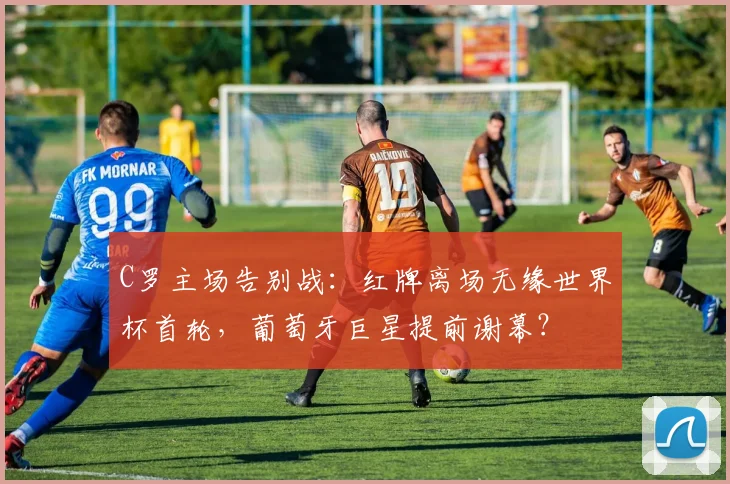 C罗主场告别战：红牌离场无缘世界杯首轮，葡萄牙巨星提前谢幕？