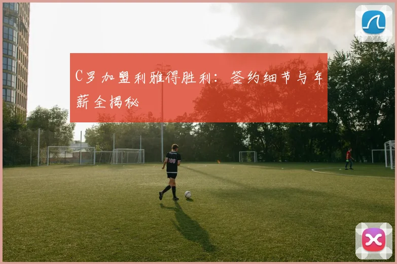 C罗加盟利雅得胜利：签约细节与年薪全揭秘