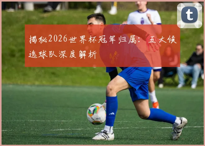 揭秘2026世界杯冠军归属:五大候选球队深度解析