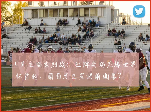 C罗主场告别战：红牌离场无缘世界杯首轮，葡萄牙巨星提前谢幕？