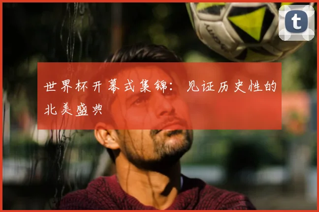 世界杯开幕式集锦：见证历史性的北美盛典