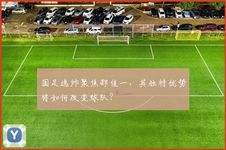 国足选帅聚焦邵佳一，其独特优势将如何改变球队？