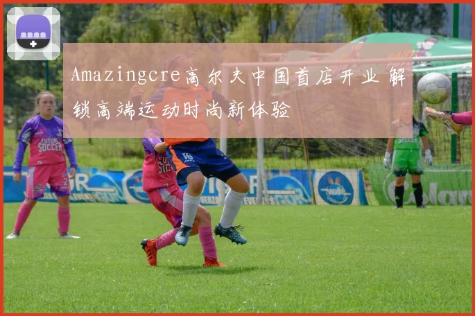 Amazingcre高尔夫中国首店开业 解锁高端运动时尚新体验