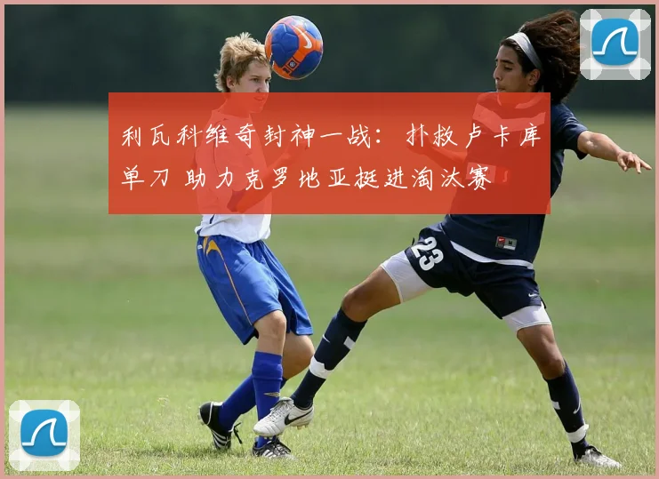 利瓦科维奇封神一战：扑救卢卡库单刀 助力克罗地亚挺进淘汰赛