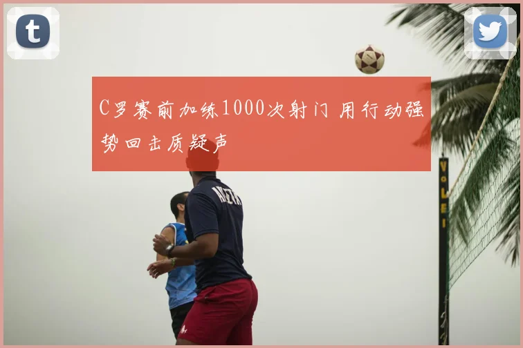 C罗赛前加练1000次射门 用行动强势回击质疑声