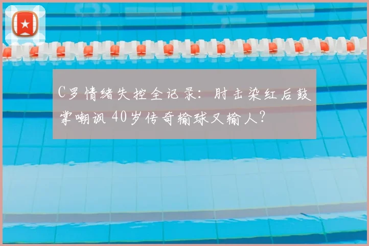 C罗情绪失控全记录:肘击染红后鼓掌嘲讽 40岁传奇输球又输人?