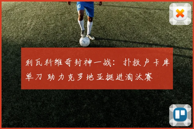 利瓦科维奇封神一战:扑救卢卡库单刀 助力克罗地亚挺进淘汰赛