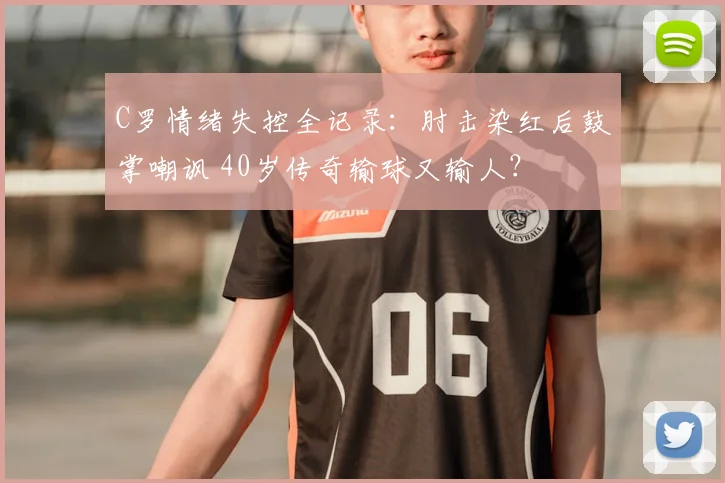 C罗情绪失控全记录:肘击染红后鼓掌嘲讽 40岁传奇输球又输人?