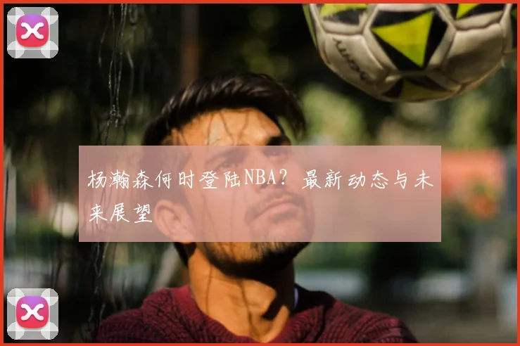 杨瀚森何时登陆NBA？最新动态与未来展望