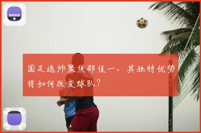 国足选帅聚焦邵佳一，其独特优势将如何改变球队？