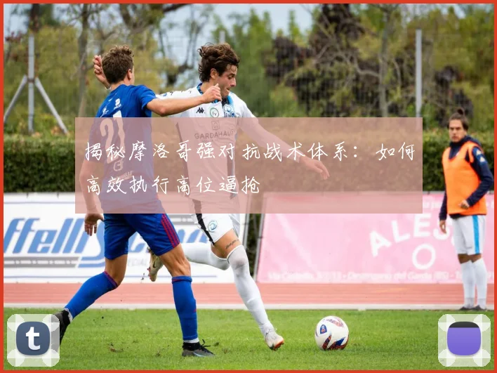 揭秘摩洛哥强对抗战术体系：如何高效执行高位逼抢