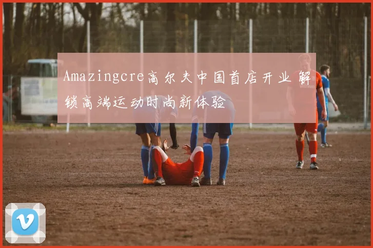 Amazingcre高尔夫中国首店开业 解锁高端运动时尚新体验